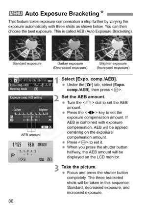 Page 86
86
This feature takes exposure compensation a step further by varying the 
exposure automatically with three s hots as shown below. You can then 
choose the best exposure. This is ca lled AEB (Auto Exposure Bracketing).
1Select [Expo. comp./AEB].
 Under the [ 2] tab, select [ Expo. 
comp./AEB ], then press < 0>.
2Set the AEB amount.
  Turn the < 6> dial to set the AEB 
amount.
  Press the < U> key to set the 
exposure compensation amount. If 
AEB is combined with exposure 
compensation, AEB will be...