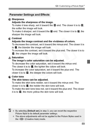 Page 89
89
A Customizing a Picture Style N
 Sharpness
Adjusts the sharpness of the image.
To make it less sharp, set it toward the  E end. The closer it is to  E, 
the softer the image will look.
To make it sharper, set it toward the  F end. The closer it is to  F, the 
sharper the image will look.
 Contrast Adjusts the image contrast and the vividness of colors.
To decrease the contrast, set it towa rd the minus end. The closer it is 
to  G, the blander the image will look.
To increase the contrast, set it...