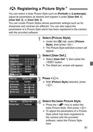 Page 91
91
You can select a base Picture Style such as [Portrait] or [Landscape ], 
adjust its parameters as des ired and register it under [User Def. 1], 
[ User Def. 2 ], or [User Def. 3 ].
You can create Picture Styles whos e parameter settings such as for 
sharpness and contrast are diff erent. You can also adjust the 
parameters of a Picture Style which  has been registered to the camera 
with the provided software.
1Select [Picture Style].
 Under the [ 2] tab, select [ Picture 
Style ], then press < 0>.
X...