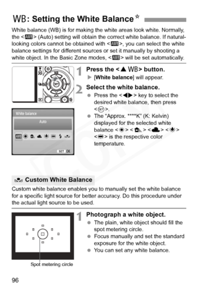 Page 96
96
White balance (WB) is for making the white areas look white. Normally, 
the < Q> (Auto) setting will obtain the co rrect white balance. If natural-
looking colors cannot be obtained with < Q>, you can select the white 
balance settings for different source s or set it manually by shooting a 
white object. In the Basic Zone modes, < Q> will be set automatically.
1Press the < WB > button.
X[White balance ] will appear.
2Select the white balance.
 Press the < U> key to select the 
desired white balance,...