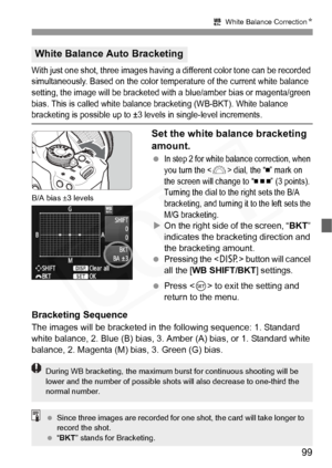 Page 99
99
2 White Balance Correction N
With just one shot, three images having  a different color tone can be recorded 
simultaneously. Based on the color temper ature of the current white balance 
setting, the image will be bracketed wi th a blue/amber bias or magenta/green 
bias. This is called white balance  bracketing (WB-BKT). White balance 
bracketing is possible up to ±3 levels in single-level increments.
Set the white balance bracketing 
amount.
 In step 2 for white balance correction, when 
you turn...
