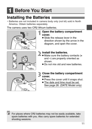 Page 11
Before You Start
11
Installing the Batteries
1

1Open the battery compartment
cover.
•Slide the release lever in the
direction shown by the arrow in the
diagram, and open the cover.

1
2Install the batteries.•Make sure the battery contacts (+
and  –) are properly oriented as
shown.
•Do not mix old and new batteries.
3Close the battery compartment
cover.
•Press the cover until it snaps shut.•The date and time must be set.
See page 26. (DATE Model only)
The camera uses two CR2 lithium batteries.
2
For...
