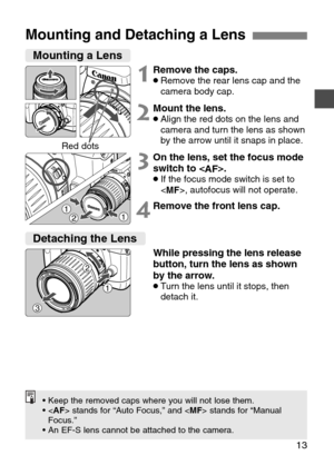 Page 13
13
Mounting and Detaching a Lens

1Remove the caps.•Remove the rear lens cap and the
camera body cap.
2Mount the lens.•Align the red dots on the lens and
camera and turn the lens as shown
by the arrow until it snaps in place.
Red dots
3On the lens, set the focus mode
switch to < AF>.
•If the focus mode switch is set to
<
MF >, autofocus will not operate.
4Remove the front lens cap.
Mounting a Lens
•
Keep the removed caps where you will not lose them.
•< AF > stands for “Auto Focus,” and < MF> stands for...