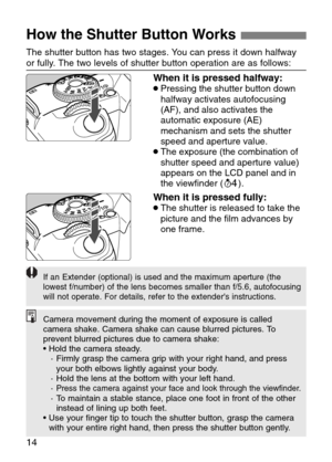 Page 14
14
How the Shutter Button Works 

When it is pressed halfway:•Pressing the shutter button down
halfway activates autofocusing
(AF), and also activates the
automatic exposure (AE)
mechanism and sets the shutter
speed and aperture value. 
•The exposure (the combination of
shutter speed and aperture value)
appears on the LCD panel and in
the viewfinder (˜).
When it is pressed fully:•The shutter is released to take the
picture and the film advances by
one frame.
The shutter button has two stages. You can...