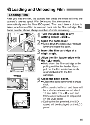 Page 15
15
=Loading and Unloading Film
2Open the back cover.•Slide down the back cover release
lever and open the back.
1Turn the Mode Dial to any
setting except < :>.
3Insert the film cartridge at a
slight angle.
4Align the film leader edge with
the < §> mark.
•Hold down the film cartridge while
pulling out the film leader. If you
pull out the film leader too much,
rewind it back into the film
cartridge.
Loading Film

After you load the film, the camera first winds the entire roll onto the\
camera’s take-up...