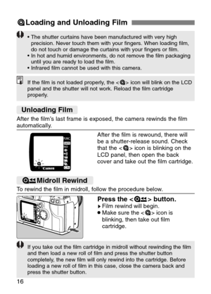 Page 16
16
=Loading and Unloading Film
If the film is not loaded properly, the < => icon will blink on the LCD
panel and the shutter will not work. Reload the film cartridge
properly.

• The shutter curtains have been manufactured with very high
precision. Never touch them with your fingers. When loading film,
do not touch or damage the curtains with your fingers or film.
• In hot and humid environments, do not remove the film packaging
until you are ready to load the film.
• Infrared film cannot be used with...