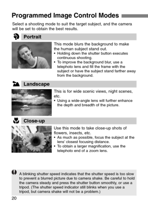 Page 20
20
Programmed Image Control Modes 
Select a shooting mode to suit the target subject, and the camera
will be set to obtain the best results.
Portrait

This mode blurs the background to make
the human subject stand out.
•Holding down the shutter button executes
continuous shooting.
•T o improve the background blur, use a
telephoto lens and fill the frame with the
subject or have the subject stand farther away
from the background.
U
I
O
Landscape
Close-up 

This is for wide scenic views, night scenes,...