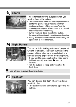 Page 21
21

This is for fast-moving subjects when you
want to freeze the action.
•The camera will first track the subject with the
center AF point. Focus tracking will then
continue with any of the seven AF points
covering the subject. When focus is achieved,
the beeper will sound softly.
• While you hold down the shutter button,
focusing will continue for continuous shooting.
• Using a telephoto lens and ISO 400 or higher
speed film is recommended.
SportsP

This mode is for taking pictures of people at...