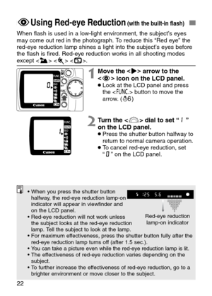 Page 22
22
FUsing Red-eye Reduction(with the built-in flash)
When flash is used in a low-light environment, the subject’s eyes
may come out red in the photograph. To reduce this “Red eye” the
red-eye reduction lamp shines a light into the subject’s eyes before
the flash is fired. Red-eye reduction works in all shooting modes
except   < S >.

1Move the  <
> >
arrow to the
< F >
icon on the LCD panel.
•Look at the LCD panel and press
the < \ > button to move the
arrow. ( ∫)
2Turn the < l> dial to set “ ”
on the...