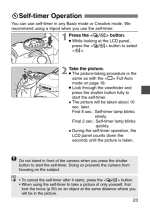 Page 23
23
qSelf-timer Operation

1Press the < ^> button.
•While looking at the LCD panel,
press the < ^> button to select
< ´ >.
Y
ou can use self-timer in any Basic mode or Creative mode. We
recommend using a tripod when you use the self-timer.

2T ake the picture.•The picture-taking procedure is the
same as with the < Y> Full Auto
mode on page 18.
•Look through the viewfinder and
press the shutter button fully to
start the self-timer.
sThe picture will be taken about 10
sec. later.
First 8 sec.: Self-timer...