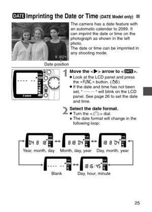 Page 25
25
;Imprinting the Date or Time (DATE Model only)

2Select the date format.   •Turn the < l> dial.sThe date format will change in the
following loop:

The camera has a date feature with
an automatic calendar to 2099. It
can imprint the date or time on the
photograph as shown in the left
photo.
The date or time can be imprinted in
any shooting mode.
Date position
1Move the < >> arrow to < ;>. 
•Look at the LCD panel and press
the <
\ >
button. ( ∫)
•If the date and time has not been
set, “
”will blink on...