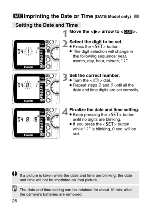 Page 26
26
;Imprinting the Date or Time (DATE Model only)
Setting the Date and Time
1Move the > arrow to <
;>.
2Select the digit to be set.•Press the 
<
[ >
button.•The digit selection will change in
the following sequence: year,
month, day, hour, minute, “ ”.

3Set the correct number.•Turn the < l> dial.•Repeat steps 2and 3until all the
date and time digits are set correctly.
4Finalize the date and time setting.•Keep pressing the < [> button
until no digits are blinking.
•If you press the < [> button
while “ ”...