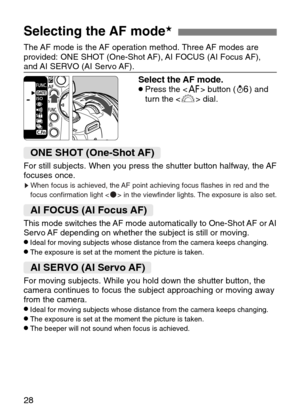 Page 28
28
Selecting the AF mode★
The AF mode is the AF operation method. Three AF modes are
provided: ONE SHOT (One-Shot AF), AI FOCUS (AI Focus AF),
and AI SERVO (AI Servo AF).

Select the AF mode.•Press the < 4> button ( ∫) and
turn the < l> dial.
ONE SHOT (One-Shot AF)
For still subjects. When you press the shutter button halfway, the AF
focuses once.

sWhen focus is achieved, the AF point achieving focus flashes in red and the
focus confirmation light < n> in the viewfinder lights. The exposure is also...