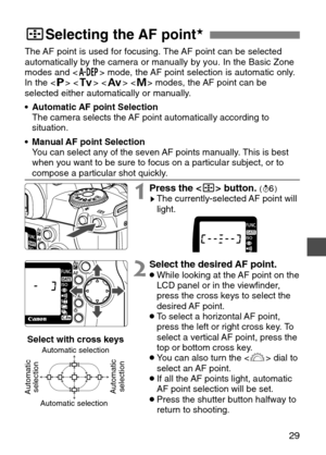 Page 29
29
The AF point is used for focusing. The AF point can be selected
automatically by the camera or manually by you. In the Basic Zone
modes and  mode, the AF point selection is automatic only.
In the < T> < R >   modes, the AF point can be
selected either automatically or manually.
• Automatic AF point Selection
The camera selects the AF point automatically according to
situation.
• Manual AF point Selection
You can select any of the seven AF points manually. This is best
when you want to be sure to...