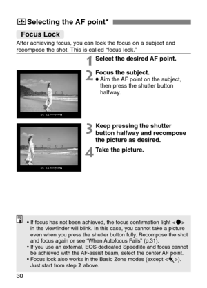 Page 30
30
3Selecting the AF point★
Focus Lock
After achieving focus, you can lock the focus on a subject and
recompose the shot. This is called “focus lock.”
1Select the desired AF point.
2Focus the subject.•Aim the AF point on the subject,
then press the shutter button
halfway.
3Keep pressing the shutter
button halfway and recompose
the picture as desired.
4Take the picture.
• If focus has not been achieved, the focus confirmation light < n>
in the viewfinder will blink. In this case, you cannot take a...