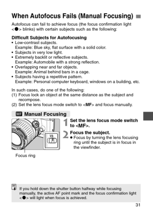 Page 31
31
When Autofocus Fails (Manual Focusing)
Autofocus can fail to achieve focus (the focus confirmation light
 blinks) with certain subjects such as the following:
Difficult Subjects for Autofocusing•Low-contrast subjects. 
Example: Blue sky, flat surface with a solid color.
• Subjects in very low light.
• Extremely backlit or reflective subjects. 
Example: Automobile with a strong reflection.
• Overlapping near and far objects. 
Example: Animal behind bars in a cage.
• Subjects having a repetitive...
