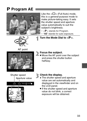 Page 33
33

Like the  (Full Auto) mode,
this is a general-purpose mode to
make picture-taking easy. It sets
the shutter speed and aperture
value automatically to suit the
subject’s brightness.

∗  stands for Program.
∗ “AE ” stands for auto exposure.

1Turn the Mode Dial to < T>.
2Focus the subject.•Move the AF point over the subject
and press the shutter button
halfway.
3Check the display.sThe shutter speed and aperture
value are set automatically and
displayed in the viewfinder and on
the LCD panel.
•If the...