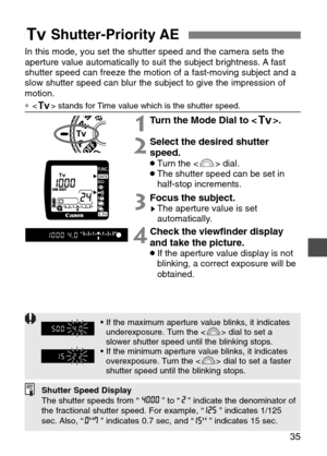 Page 35
35
In this mode, you set the shutter speed and the camera sets the
aperture value automatically to suit the subject brightness. A fast
shutter speed can freeze the motion of a fast-moving subject and a
slow shutter speed can blur the subject to give the impression of
motion.
∗ stands for Time value which is the shutter speed.

1Turn the Mode Dial to < R>.
2Select the desired shutter
speed.
•Turn the < l> dial.•The shutter speed can be set in
half-stop increments.
3Focus the subject.sThe aperture value...