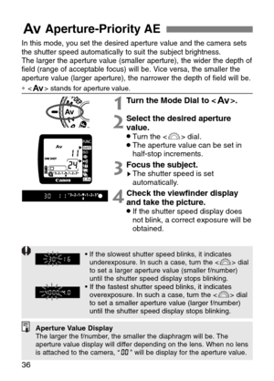 Page 36
EAperture-Priority AE 
36
In this mode, you set the desired aperture value and the camera sets
the shutter speed automatically to suit the subject brightness. 
The larger the aperture value (smaller aperture), the wider the depth \
of
field (range of acceptable focus) will be. Vice versa, the smaller the
aperture value (larger aperture), the narrower the depth of field will\
 be.
∗ stands for aperture value.

1Turn the Mode Dial to < E>.
2Select the desired aperture
value.
•Turn the < l> dial.•The...