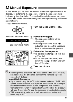 Page 37
37
WManual Exposure 
In this mode, you set both the shutter speed and aperture value as
desired. To determine the exposure, refer to the exposure level
indicator in the viewfinder. This method is called manual exposure.
In the < W> mode, the center-weighted average metering will be set
automatically. 
∗  stands for Manual.

1Turn the Mode Dial to < W>.
2Focus the subject.sThe exposure setting will be
displayed.
•The exposure level mark < v>
indicates how close the exposure
level is to the correct...