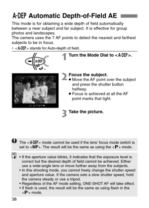 Page 38
38
QAutomatic Depth-of-Field AE 
This mode is for obtaining a wide depth of field automatically
between a near subject and far subject. It is effective for group
photos and landscapes.
The camera uses the 7 AF points to detect the nearest and farthest
subjects to be in focus.
∗ stands for Auto-depth of field.

1Turn the Mode Dial to < Q>.
2Focus the subject. •Move the AF point over the subject
and press the shutter button
halfway.
•Focus is achieved at all the AF
point marks that light.
3Take the...