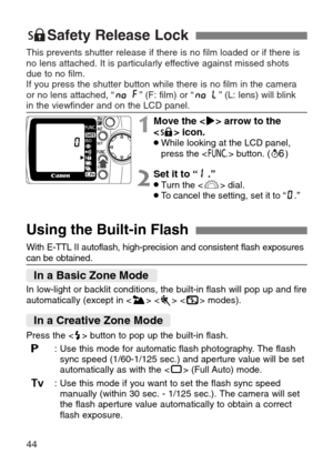 Page 44
44
7Safety Release Lock
This prevents shutter release if there is no film loaded or if there is
no lens attached. It is particularly effective against missed shots
due to no film.
If you press the shutter button while there is no film in the camera 
or no lens attached, “ ” (F: film) or “ ” (L: lens) will blink 
in the viewfinder and on the LCD panel.

Using the Built-in Flash
In low-light or backlit conditions, the built-in flash will pop up and f\
ire
automatically (except in < I>  < S > modes).
Press...