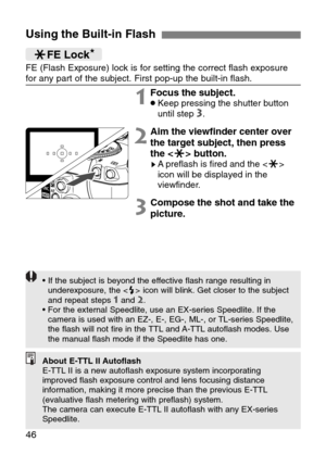 Page 46
46
Using the Built-in Flash
FE (Flash Exposure) lock is for setting the correct flash exposure
for any part of the subject. First pop-up the built-in flash.jFE Lock★
1Focus the subject.•Keep pressing the shutter button
until step 3.
2Aim the viewfinder center over
the target subject, then press
the < j> button.
sApreflash is fired and the < j>
icon will be displayed in the
viewfinder.
3Compose the shot and take the
picture.

• If the subject is beyond the effective flash range resulting in...