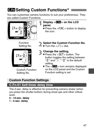 Page 47
47
5Setting Custom Functions★
Custom Function Settings
C.Fn-01 Self-timer delay time 
You can customize camera functions to suit your preferences. They
are called Custom Functions.
The 2-sec. delay is effective for preventing camera shake (when
you press the shutter button) during close-ups and other critical
work.
0 : 10-sec. delay
1 : 2-sec. delay

1Display < 5> on the LCD
panel.
•Press the < \> button to display
the icon.
2Select the Custom Function No.•T urn the < l> dial.
3Change the setting.•Press...