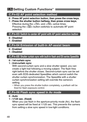 Page 48
48
5Setting Custom Functions★
C.Fn-02 AF point selection method 
0 :Press AF point selection button, then press the cross keys.
1 : Press the shutter button halfway, then press cross keys. Effective during the < ˜> and < ∫> active times.
Pressing the < 3> button switches to automatic AF point
selection.
C.Fn-05 Shutter curtain sync with built-in flash and EX-series Speedlite
0 : 1st-curtain sync
1 : 2nd-curtain sync With second-curtain sync and a slow shutter speed, you can
create a light trail...