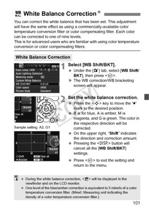 Page 101101
You can correct the white balance that has been set. This adjustment 
will have the same effect as using a commercially-available color 
temperature conversion filter or color compensating filter. Each color 
can be corrected to one of nine levels.
This is for advanced users who are familiar with using color temperature 
conversion or color compensating filters.
1Select [WB Shift/BKT].
  Under the [ 2] tab, select [WB Shift/
BKT ], then press < 0>.
X The WB correction/WB bracketing 
screen will...