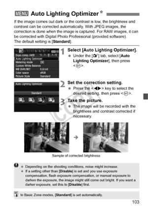 Page 103103
If the image comes out dark or the contrast is low, the brightness and 
contrast can be corrected automatic ally. With JPEG images, the 
correction is done when the image is captured. For RAW images, it can 
be corrected with Digital Photo Professional (provided software).
The default setting is [ Standard].
1Select [Auto Lighting Optimizer].
 Under the [ 2] tab, select [Auto 
Lighting Optimizer ], then press 
< 0 >.
2Set the correction setting.
  Press the < U> key to select the 
desired setting,...