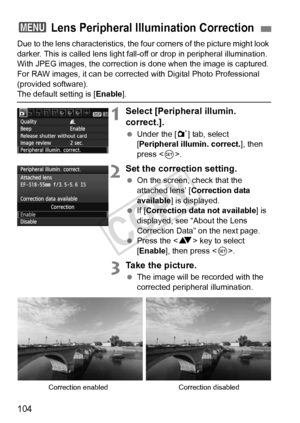 Page 104104
Due to the lens characteristics, the four corners of the picture might look 
darker. This is called lens light fall- off or drop in peripheral illumination. 
With JPEG images, the correction is  done when the image is captured. 
For RAW images, it can be corrected with Digital Photo Professional 
(provided software).
The default setting is [ Enable].
1Select [Peripheral illumin. 
correct.].
 Under the [ 1] tab, select 
[Peripheral illumin. correct.], then 
press < 0>.
2Set the correction setting....