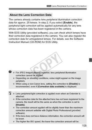 Page 105105
3 Lens Peripheral Illumination Correction
The camera already contains lens  peripheral illumination correction 
data for approx. 25 lenses. In step 2, if you select [ Enable], the 
peripheral light correction will be a pplied automatically for any lens 
whose correction data has been registered in the camera.
With EOS Utility (provided software), you can check which lenses have 
their correction data registered in the camera. You can also register the 
correction data for unregistered lens es. For...