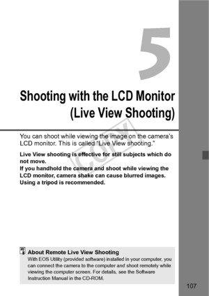 Page 107107
Shooting with the LCD Monitor(Live View Shooting)
You can shoot while viewing  the image on the camera’s 
LCD monitor. This is called “Live View shooting.”
Live View shooting is effective for still subjects which do 
not move.
If you handhold the camera and shoot while viewing the 
LCD monitor, camera shake  can cause blurred images. 
Using a tripod is recommended.
About Remote Live View ShootingWith EOS Utility (provide d software) installed in your computer, you 
can connect the camera  to the...