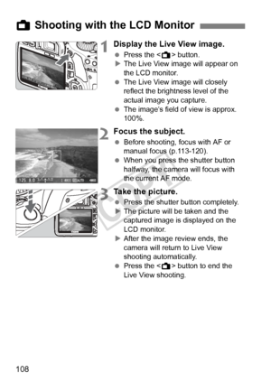 Page 108108
1Display the Live View image.
 Press the < A> button.
X The Live View image will appear on 
the LCD monitor.
  The Live View image will closely 
reflect the brightness level of the 
actual image you capture.
  The image’s field of view is approx. 
100%.
2Focus the subject.
 Before shooting, focus with AF or 
manual focus (p.113-120).
  When you press the shutter button 
halfway, the camera will focus with 
the current AF mode.
3Take the picture.
 Press the shutter button completely.
X The picture...