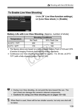 Page 109109
A Shooting with the LCD Monitor
Under [6  Live View function settings ], 
set [ Live View shoot.] to [ Enable].
Battery Life with Live View Shooting   [Approx. number of shots]
 The figures above are based on a fully- charged Battery Pack LP-E8 and CIPA 
(Camera & Imaging Products As sociation) testing standards.
  Continuous Live View shooti ng is possible for approx. 1 hr. 30 min. at 23°C/
73°F (with a fully-charge d Battery Pack LP-E8).
To Enable Live View Shooting
Te m p e r a t u r eShooting...