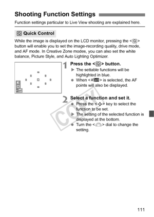 Page 111111
Function settings particular to Live View shooting are explained here.
While the image is displayed on the LCD monitor, pressing the < Q> 
button will enable you to set the image-recording quality, drive mode, 
and AF mode. In Creative Zone mode s, you can also set the white 
balance, Picture Style, and  Auto Lighting Optimizer.
1Press the  button.
XThe settable functions will be 
highlighted in blue.
  When < f> is selected, the AF 
points will also be displayed.
2Select a function and set it....