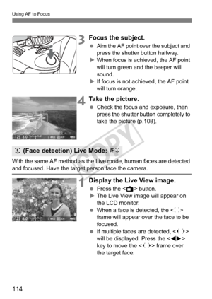 Page 114114
Using AF to Focus
3Focus the subject.
 Aim the AF point over the subject and 
press the shutter button halfway.
X When focus is achieved, the AF point 
will turn green a nd the beeper will 
sound.
X If focus is not achieved, the AF point 
will turn orange.
4Take the picture.
  Check the focus and exposure, then 
press the shutter button completely to 
take the picture (p.108).
With the same AF method as the Live mode, human faces are detected 
and focused. Have the target  person face the camera....