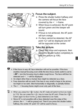 Page 115115
Using AF to Focus
2Focus the subject.
 Press the shutter button halfway and 
the camera will focus the face 
covered by the < p> frame.
X When focus is achi eved, the AF point 
will turn green a nd the beeper will 
sound.
X If focus is not achieved, the AF point 
will turn orange.
  If a face cannot be detected, the AF 
point < > will be displayed and AF 
will be executed at the center.
3Take the picture.
 Check the focus and exposure, then 
press the shutter button completely to 
take the picture...