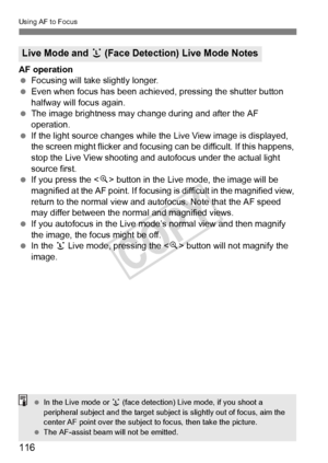Page 116116
Using AF to Focus
AF operation
 Focusing will take slightly longer.
  Even when focus has been achieved, pressing the shutter button 
halfway will focus again.
  The image brightness may cha nge during and after the AF 
operation.
  If the light source changes while th e Live View image is displayed, 
the screen might flicker and focusing can be difficult. If this happens, 
stop the Live View shooting and  autofocus under the actual light 
source first.
  If you press the < u> button in the Live...
