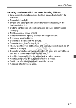 Page 117117
Using AF to Focus
Shooting conditions which can make focusing difficult:
 Low-contrast subjects such as the blue sky and solid-color, flat 
surfaces.
  Subjects in low light.
  Stripes and other patterns where  there is contrast only in the 
horizontal direction.
  Under a light source whose brightness, color, or pattern keeps 
changing.
  Night scenes or points of light.
  Under fluorescent lighting or when the image flickers.
  Extremely small subjects.
  Subjects at the edge of the picture....