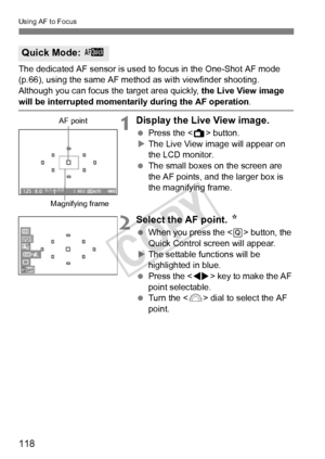 Page 118118
Using AF to Focus
The dedicated AF sensor is used to focus in the One-Shot AF mode 
(p.66), using the same AF me thod as with viewfinder shooting.
Although you can focus th e target area quickly, the Live View image 
will be interrupted momentarily during the AF operation .
1Display the Live View image.
 Press the < A> button.
X The Live View image will appear on 
the LCD monitor.
  The small boxes on the screen are 
the AF points, and the larger box is 
the magnifying frame.
2Select the AF point....