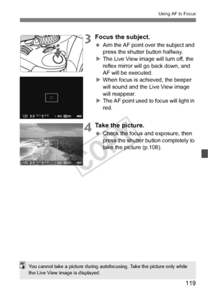 Page 119119
Using AF to Focus
3Focus the subject.
 Aim the AF point over the subject and 
press the shutter button halfway.
X The Live View image will turn off, the 
reflex mirror will go back down, and 
AF will be executed.
X When focus is achieved, the beeper 
will sound and the Live View image 
will reappear.
X The AF point used to  focus will light in 
red.
4Take the picture.
  Check the focus and exposure, then 
press the shutter button completely to 
take the picture (p.108).
You cannot take a picture...