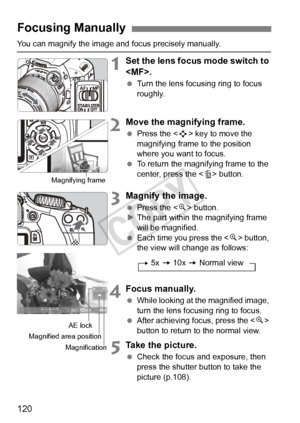 Page 120120
You can magnify the image and focus precisely manually.
1Set the lens focus mode switch to 
.
 Turn the lens focusing ring to focus 
roughly.
2Move the magnifying frame.
 Press the < S> key to move the 
magnifying frame to the position 
where you want to focus.
  To return the magnifying frame to the 
center, press the  button.
3Magnify the image.
 Press the < u> button.
X The part within the magnifying frame 
will be magnified.
  Each time you press the  button, 
the view will change as follows:...