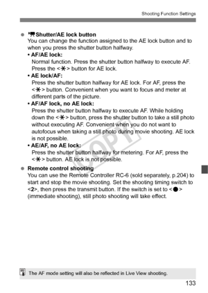 Page 133133
Shooting Function Settings
 k Shutter/AE lock button
You can change the function assig ned to the AE lock button and to 
when you press the shutter button halfway.
• AF/AE lock: Normal function. Press the shutter button halfway to execute AF. 
Press the < w> button for AE lock.
• AE lock/AF:
Press the shutter button halfway for AE lock. For AF, press the 
 button. Convenient when you  want to focus and meter at 
different parts of the picture.
• AF/AF lock, no AE lock: Press the shutter button...