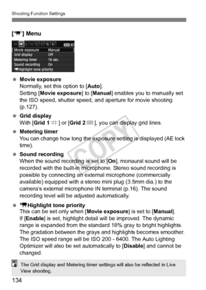 Page 134Shooting Function Settings
134
[o ] Menu
 Movie exposure
Normally, set this option to [ Auto].
Setting [Movie exposure ] to [Manual ] enables you to manually set 
the ISO speed, shutter speed, and aperture for movie shooting 
(p.127).
  Grid display
With [Grid 1 l] or [ Grid 2 m], you can display grid lines.
  Metering timer
You can change how long the exposure  setting is displayed (AE lock 
time).
  Sound recording
When the sound recording is set to [On ], monaural sound will be 
recorded with the...