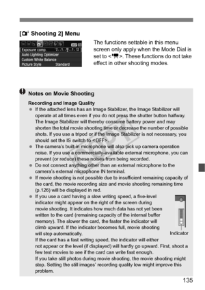 Page 135135
[2 Shooting 2] Menu
The functions settable in this menu 
screen only apply when the Mode Dial is 
set to < k>. These functions do not take 
effect in other shooting modes.
Notes on Movie Shooting
Recording and Image Quality
  If the attached lens has an Image Stabilizer, the Image Stabilizer will 
operate at all times even  if you do not press the shutter button halfway. 
The Image Stabilizer will thereb y consume battery power and may 
shorten the total movie shooting time or  decrease the number of...