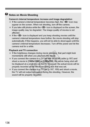 Page 136136
Notes on Movie Shooting
Camera’s internal temperature increase and image degradation
 If the camera’s internal te mperature becomes high, the < E> icon may 
appear on the screen. When not  shooting, turn off the camera.
  If you take still ph otos while the  icon is displayed on the screen, the 
image quality may be degraded. The imag e quality of movies is not 
affected.
  If the < E> icon is displayed and you ke ep shooting movies until the 
camera’s internal temperature rises fu rther, the movie...