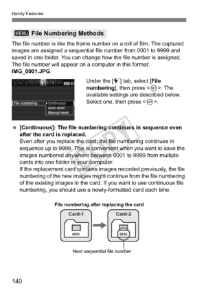 Page 140Handy Features
140
The file number is like the frame number on a roll of film. The captured 
images are assigned a sequential f ile number from 0001 to 9999 and 
saved in one folder. You can change how the file number is assigned.
The file number will appear on  a computer in this format: 
IMG_0001.JPG .
Under the [5] tab, select [ File 
numbering ], then press < 0>. The 
available settings are described below. 
Select one, then press < 0>.
  [Continuous]: The file numbering continues in sequence even...