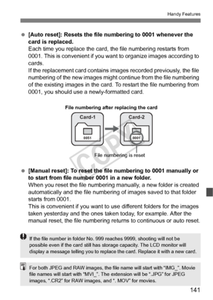 Page 141141
Handy Features
 [Auto reset]: Resets the file  numbering to 0001 whenever the 
card is replaced.
Each time you replace the card, the file numbering restarts from 
0001. This is convenient if you want to organize images according to 
cards.
If the replacement card contains im ages recorded previously, the file 
numbering of the new images might c ontinue from the file numbering 
of the existing images in the card. To restart the file numbering from 
0001, you should use a newly-formatted card....